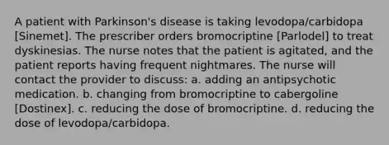 A patient with Parkinson's disease is taking levodopa/carbidopa [Sinemet]. The prescriber orders bromocriptine [Parlodel] to treat dyskinesias. The nurse notes that the patient is agitated, and the patient reports having frequent nightmares. The nurse will contact the provider to discuss: a. adding an antipsychotic medication. b. changing from bromocriptine to cabergoline [Dostinex]. c. reducing the dose of bromocriptine. d. reducing the dose of levodopa/carbidopa.