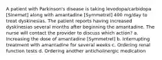 A patient with Parkinson's disease is taking levodopa/carbidopa [Sinemet] along with amantadine [Symmetrel] 400 mg/day to treat dyskinesias. The patient reports having increased dyskinesias several months after beginning the amantadine. The nurse will contact the provider to discuss which action? a. Increasing the dose of amantadine [Symmetrel] b. Interrupting treatment with amantadine for several weeks c. Ordering renal function tests d. Ordering another anticholinergic medication