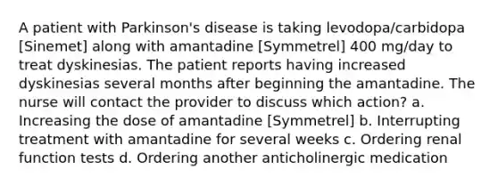 A patient with Parkinson's disease is taking levodopa/carbidopa [Sinemet] along with amantadine [Symmetrel] 400 mg/day to treat dyskinesias. The patient reports having increased dyskinesias several months after beginning the amantadine. The nurse will contact the provider to discuss which action? a. Increasing the dose of amantadine [Symmetrel] b. Interrupting treatment with amantadine for several weeks c. Ordering renal function tests d. Ordering another anticholinergic medication