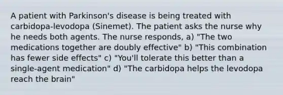 A patient with Parkinson's disease is being treated with carbidopa-levodopa (Sinemet). The patient asks the nurse why he needs both agents. The nurse responds, a) "The two medications together are doubly effective" b) "This combination has fewer side effects" c) "You'll tolerate this better than a single-agent medication" d) "The carbidopa helps the levodopa reach the brain"