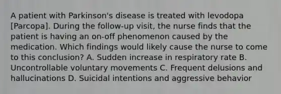 A patient with Parkinson's disease is treated with levodopa [Parcopa]. During the follow-up visit, the nurse finds that the patient is having an on-off phenomenon caused by the medication. Which findings would likely cause the nurse to come to this conclusion? A. Sudden increase in respiratory rate B. Uncontrollable voluntary movements C. Frequent delusions and hallucinations D. Suicidal intentions and aggressive behavior