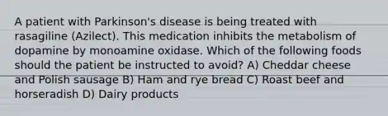 A patient with Parkinson's disease is being treated with rasagiline (Azilect). This medication inhibits the metabolism of dopamine by monoamine oxidase. Which of the following foods should the patient be instructed to avoid? A) Cheddar cheese and Polish sausage B) Ham and rye bread C) Roast beef and horseradish D) Dairy products