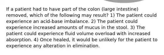 If a patient had to have part of the colon (large intestine) removed, which of the following may result? 1) The patient could experience an acid-base imbalance. 2) The patient could experience increased amounts of mucus in the stool. 3) The patient could experience fluid volume overload with increased absorption. 4) Once healed, it would be unlikely for the patient to experience any alteration in elimination.