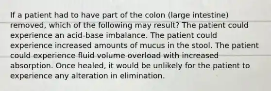 If a patient had to have part of the colon (<a href='https://www.questionai.com/knowledge/kGQjby07OK-large-intestine' class='anchor-knowledge'>large intestine</a>) removed, which of the following may result? The patient could experience an acid-base imbalance. The patient could experience increased amounts of mucus in the stool. The patient could experience fluid volume overload with increased absorption. Once healed, it would be unlikely for the patient to experience any alteration in elimination.