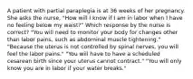 A patient with partial paraplegia is at 36 weeks of her pregnancy. She asks the nurse, "How will I know if I am in labor when I have no feeling below my waist?" Which response by the nurse is correct? "You will need to monitor your body for changes other than labor pains, such as abdominal muscle tightening." "Because the uterus is not controlled by spinal nerves, you will feel the labor pains." "You will have to have a scheduled cesarean birth since your uterus cannot contract." "You will only know you are in labor if your water breaks."