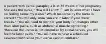 A patient with partial paraplegia is at 36 weeks of her pregnancy. She asks the nurse, "How will I know if I am in labor when I have no feeling below my waist?" Which response by the nurse is correct? "You will only know you are in labor if your water breaks." "You will need to monitor your body for changes other than labor pains, such as abdominal muscle tightening." "Because the uterus is not controlled by spinal nerves, you will feel the labor pains." "You will have to have a scheduled cesarean birth since your uterus cannot contract."