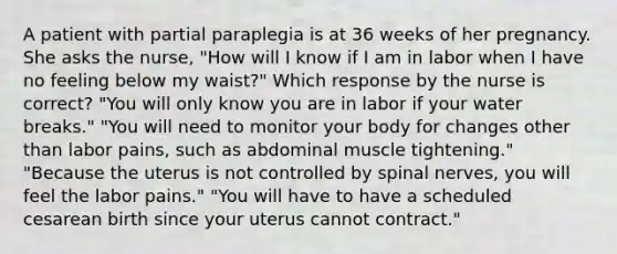 A patient with partial paraplegia is at 36 weeks of her pregnancy. She asks the nurse, "How will I know if I am in labor when I have no feeling below my waist?" Which response by the nurse is correct? "You will only know you are in labor if your water breaks." "You will need to monitor your body for changes other than labor pains, such as abdominal muscle tightening." "Because the uterus is not controlled by spinal nerves, you will feel the labor pains." "You will have to have a scheduled cesarean birth since your uterus cannot contract."