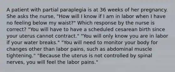 A patient with partial paraplegia is at 36 weeks of her pregnancy. She asks the nurse, "How will I know if I am in labor when I have no feeling below my waist?" Which response by the nurse is correct? "You will have to have a scheduled cesarean birth since your uterus cannot contract." "You will only know you are in labor if your water breaks." "You will need to monitor your body for changes other than labor pains, such as abdominal muscle tightening." "Because the uterus is not controlled by spinal nerves, you will feel the labor pains."