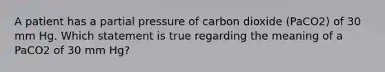 A patient has a partial pressure of carbon dioxide (PaCO2) of 30 mm Hg. Which statement is true regarding the meaning of a PaCO2 of 30 mm Hg?