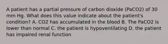 A patient has a partial pressure of carbon dioxide (PaCO2) of 30 mm Hg. What does this value indicate about the patient's condition? A. CO2 has accumulated in the blood B. The PaCO2 is lower than normal C. the patient is hypoventilating D. the patient has impaired renal function