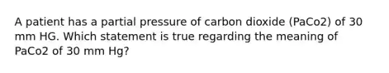 A patient has a partial pressure of carbon dioxide (PaCo2) of 30 mm HG. Which statement is true regarding the meaning of PaCo2 of 30 mm Hg?