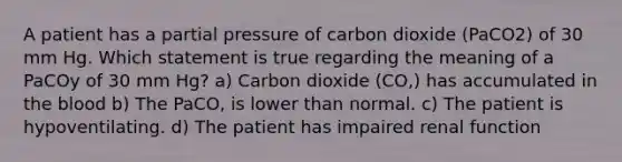 A patient has a partial pressure of carbon dioxide (PaCO2) of 30 mm Hg. Which statement is true regarding the meaning of a PaCOy of 30 mm Hg? a) Carbon dioxide (CO,) has accumulated in the blood b) The PaCO, is lower than normal. c) The patient is hypoventilating. d) The patient has impaired renal function