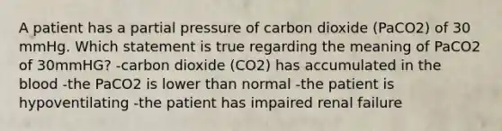 A patient has a partial pressure of carbon dioxide (PaCO2) of 30 mmHg. Which statement is true regarding the meaning of PaCO2 of 30mmHG? -carbon dioxide (CO2) has accumulated in the blood -the PaCO2 is lower than normal -the patient is hypoventilating -the patient has impaired renal failure