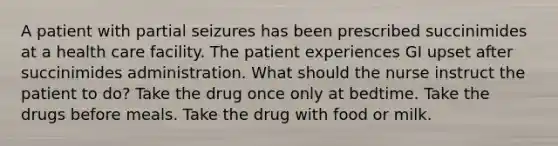 A patient with partial seizures has been prescribed succinimides at a health care facility. The patient experiences GI upset after succinimides administration. What should the nurse instruct the patient to do? Take the drug once only at bedtime. Take the drugs before meals. Take the drug with food or milk.