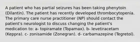 A patient who has partial seizures has been taking phenytoin (Dilantin). The patient has recently developed thrombocytopenia. The primary care nurse practitioner (NP) should contact the patient's neurologist to discuss changing the patient's medication to: a- topiramate (Topamax). b- levetiracetam (Keppra). c- zonisamide (Zonegran). d- carbamazepine (Tegretol).