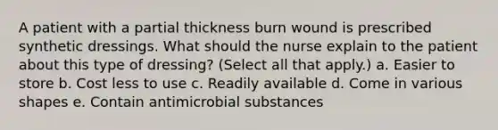 A patient with a partial thickness burn wound is prescribed synthetic dressings. What should the nurse explain to the patient about this type of dressing? (Select all that apply.) a. Easier to store b. Cost less to use c. Readily available d. Come in various shapes e. Contain antimicrobial substances