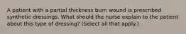 A patient with a partial thickness burn wound is prescribed synthetic dressings. What should the nurse explain to the patient about this type of dressing? (Select all that apply.)