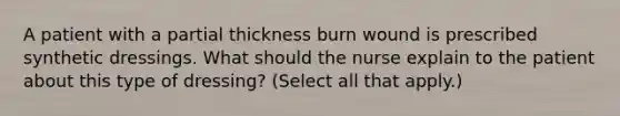 A patient with a partial thickness burn wound is prescribed synthetic dressings. What should the nurse explain to the patient about this type of dressing? (Select all that apply.)