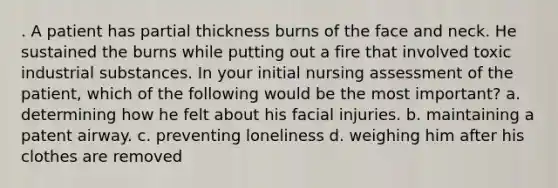 . A patient has partial thickness burns of the face and neck. He sustained the burns while putting out a fire that involved toxic industrial substances. In your initial nursing assessment of the patient, which of the following would be the most important? a. determining how he felt about his facial injuries. b. maintaining a patent airway. c. preventing loneliness d. weighing him after his clothes are removed