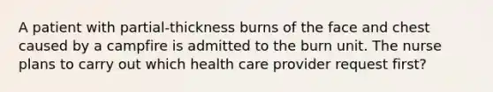 A patient with partial-thickness burns of the face and chest caused by a campfire is admitted to the burn unit. The nurse plans to carry out which health care provider request first?