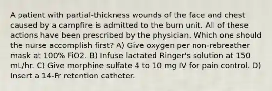 A patient with partial-thickness wounds of the face and chest caused by a campfire is admitted to the burn unit. All of these actions have been prescribed by the physician. Which one should the nurse accomplish first? A) Give oxygen per non-rebreather mask at 100% FiO2. B) Infuse lactated Ringer's solution at 150 mL/hr. C) Give morphine sulfate 4 to 10 mg IV for pain control. D) Insert a 14-Fr retention catheter.