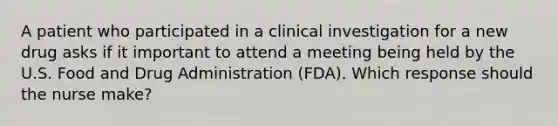 A patient who participated in a clinical investigation for a new drug asks if it important to attend a meeting being held by the U.S. Food and Drug Administration (FDA). Which response should the nurse make?