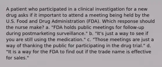 A patient who participated in a clinical investigation for a new drug asks if it important to attend a meeting being held by the U.S. Food and Drug Administration (FDA). Which response should the nurse make? a. "FDA holds public meetings for follow-up during postmarketing surveillance." b. "It's just a way to see if you are still using the medication." c. "Those meetings are just a way of thanking the public for participating in the drug trial." d. "It is a way for the FDA to find out if the trade name is effective for sales."