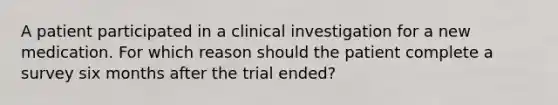 A patient participated in a clinical investigation for a new medication. For which reason should the patient complete a survey six months after the trial ended?