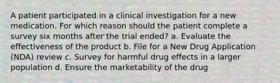 A patient participated in a clinical investigation for a new medication. For which reason should the patient complete a survey six months after the trial ended? a. Evaluate the effectiveness of the product b. File for a New Drug Application (NDA) review c. Survey for harmful drug effects in a larger population d. Ensure the marketability of the drug