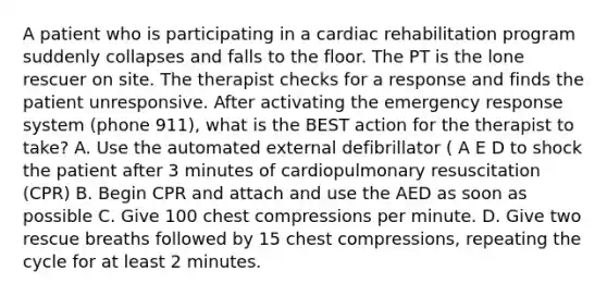 A patient who is participating in a cardiac rehabilitation program suddenly collapses and falls to the floor. The PT is the lone rescuer on site. The therapist checks for a response and finds the patient unresponsive. After activating the emergency response system (phone 911), what is the BEST action for the therapist to take? A. Use the automated external defibrillator ( A E D to shock the patient after 3 minutes of cardiopulmonary resuscitation (CPR) B. Begin CPR and attach and use the AED as soon as possible C. Give 100 chest compressions per minute. D. Give two rescue breaths followed by 15 chest compressions, repeating the cycle for at least 2 minutes.