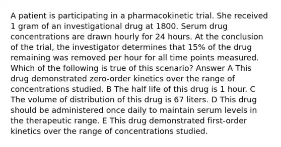 A patient is participating in a pharmacokinetic trial. She received 1 gram of an investigational drug at 1800. Serum drug concentrations are drawn hourly for 24 hours. At the conclusion of the trial, the investigator determines that 15% of the drug remaining was removed per hour for all time points measured. Which of the following is true of this scenario? Answer A This drug demonstrated zero-order kinetics over the range of concentrations studied. B The half life of this drug is 1 hour. C The volume of distribution of this drug is 67 liters. D This drug should be administered once daily to maintain serum levels in the therapeutic range. E This drug demonstrated first-order kinetics over the range of concentrations studied.