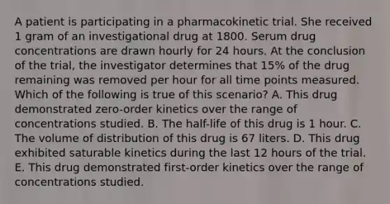 A patient is participating in a pharmacokinetic trial. She received 1 gram of an investigational drug at 1800. Serum drug concentrations are drawn hourly for 24 hours. At the conclusion of the trial, the investigator determines that 15% of the drug remaining was removed per hour for all time points measured. Which of the following is true of this scenario? A. This drug demonstrated zero-order kinetics over the range of concentrations studied. B. The half-life of this drug is 1 hour. C. The volume of distribution of this drug is 67 liters. D. This drug exhibited saturable kinetics during the last 12 hours of the trial. E. This drug demonstrated first-order kinetics over the range of concentrations studied.