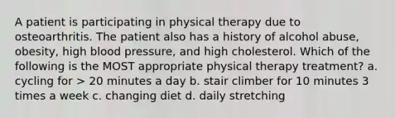 A patient is participating in physical therapy due to osteoarthritis. The patient also has a history of alcohol abuse, obesity, high blood pressure, and high cholesterol. Which of the following is the MOST appropriate physical therapy treatment? a. cycling for > 20 minutes a day b. stair climber for 10 minutes 3 times a week c. changing diet d. daily stretching