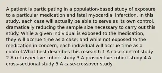 A patient is participating in a population-based study of exposure to a particular medication and fatal myocardial infarction. In this study, each case will actually be able to serve as its own control, dramatically reducing the sample size necessary to carry out this study. While a given individual is exposed to the medication, they will accrue time as a case; and while not exposed to the medication in concern, each individual will accrue time as a control.What best describes this research 1 A case-control study 2 A retrospective cohort study 3 A prospective cohort study 4 A cross-sectional study 5 A case-crossover study