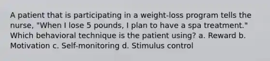 A patient that is participating in a weight-loss program tells the nurse, "When I lose 5 pounds, I plan to have a spa treatment." Which behavioral technique is the patient using? a. Reward b. Motivation c. Self-monitoring d. Stimulus control