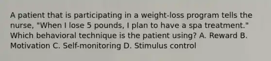 A patient that is participating in a weight-loss program tells the nurse, "When I lose 5 pounds, I plan to have a spa treatment." Which behavioral technique is the patient using? A. Reward B. Motivation C. Self-monitoring D. Stimulus control