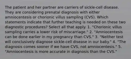 The patient and her partner are carriers of sickle-cell disease. They are considering prenatal diagnosis with either amniocentesis or chorionic villus sampling (CVS). Which statements indicate that further teaching is needed on these two diagnostic procedures? Select all that apply. 1. "Chorionic villus sampling carries a lower risk of miscarriage." 2. "Amniocentesis can be done earlier in my pregnancy than CVS." 3. "Neither test will conclusively diagnose sickle-cell disease in our baby." 4. "The diagnosis comes sooner if we have CVS, not amniocentesis." 5. "Amniocentesis is more accurate in diagnosis than the CVS."