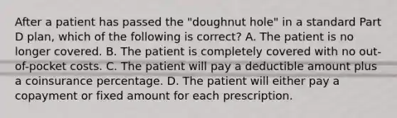 After a patient has passed the "doughnut hole" in a standard Part D plan, which of the following is correct? A. The patient is no longer covered. B. The patient is completely covered with no out-of-pocket costs. C. The patient will pay a deductible amount plus a coinsurance percentage. D. The patient will either pay a copayment or fixed amount for each prescription.