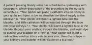 A patient passing bloody urine has scheduled a cystoscopy with cystogram. Which description of the procedure by the nurse is accurate? a. "Your doctor will place a catheter into an artery in your groin and inject a dye to visualize the blood supply to the kidneys." b. "Your doctor will insert a lighted tube into the bladder, and little catheters will be inserted through the tube into your kidneys." c. "Your doctor will insert a lighted tube in the bladder through your urethra, inspect the bladder, and instill dye to outline your bladder on x-ray." d. "Your doctor will inject a radioactive solution into a vein in your arm, then the isotope in your kidneys and bladder will be visible on a scanner."