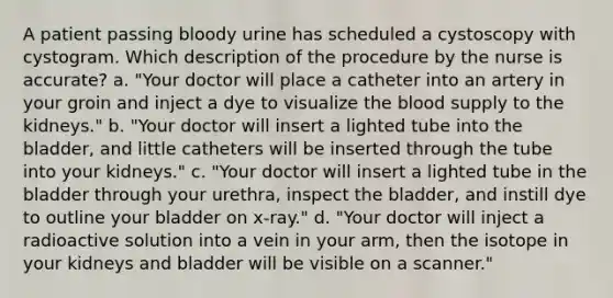 A patient passing bloody urine has scheduled a cystoscopy with cystogram. Which description of the procedure by the nurse is accurate? a. "Your doctor will place a catheter into an artery in your groin and inject a dye to visualize the blood supply to the kidneys." b. "Your doctor will insert a lighted tube into the bladder, and little catheters will be inserted through the tube into your kidneys." c. "Your doctor will insert a lighted tube in the bladder through your urethra, inspect the bladder, and instill dye to outline your bladder on x-ray." d. "Your doctor will inject a radioactive solution into a vein in your arm, then the isotope in your kidneys and bladder will be visible on a scanner."