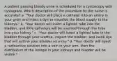 A patient passing bloody urine is scheduled for a cystoscopy with cystogram. Which description of the procedure by the nurse is accurate? a. "Your doctor will place a catheter into an artery in your groin and inject a dye to visualize the blood supply to the kidneys." b. "Your doctor will insert a lighted tube into the bladder, and little catheters will be inserted through the tube into your kidney." c. "Your doctor will insert a lighted tube in the bladder through your urethra, inspect the bladder, and instill dye that will outline your bladder on x-ray." d. "Your doctor will inject a radioactive solution into a vein in your arm, then the distribution of the isotope in your kidneys and bladder will be visible."