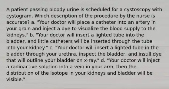 A patient passing bloody urine is scheduled for a cystoscopy with cystogram. Which description of the procedure by the nurse is accurate? a. "Your doctor will place a catheter into an artery in your groin and inject a dye to visualize the blood supply to the kidneys." b. "Your doctor will insert a lighted tube into the bladder, and little catheters will be inserted through the tube into your kidney." c. "Your doctor will insert a lighted tube in the bladder through your urethra, inspect the bladder, and instill dye that will outline your bladder on x-ray." d. "Your doctor will inject a radioactive solution into a vein in your arm, then the distribution of the isotope in your kidneys and bladder will be visible."