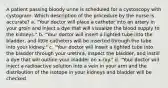 A patient passing bloody urine is scheduled for a cystoscopy with cystogram. Which description of the procedure by the nurse is accurate? a. "Your doctor will place a catheter into an artery in your groin and inject a dye that will visualize the blood supply to the kidneys." b. "Your doctor will insert a lighted tube into the bladder, and little catheters will be inserted through the tube into your kidney." c. "Your doctor will insert a lighted tube into the bladder through your urethra, inspect the bladder, and instill a dye that will outline your bladder on x-ray." d. "Your doctor will inject a radioactive solution into a vein in your arm and the distribution of the isotope in your kidneys and bladder will be checked.