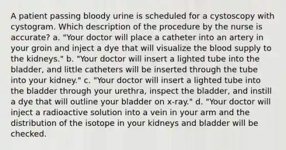 A patient passing bloody urine is scheduled for a cystoscopy with cystogram. Which description of the procedure by the nurse is accurate? a. "Your doctor will place a catheter into an artery in your groin and inject a dye that will visualize the blood supply to the kidneys." b. "Your doctor will insert a lighted tube into the bladder, and little catheters will be inserted through the tube into your kidney." c. "Your doctor will insert a lighted tube into the bladder through your urethra, inspect the bladder, and instill a dye that will outline your bladder on x-ray." d. "Your doctor will inject a radioactive solution into a vein in your arm and the distribution of the isotope in your kidneys and bladder will be checked.