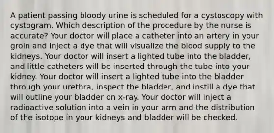 A patient passing bloody urine is scheduled for a cystoscopy with cystogram. Which description of the procedure by the nurse is accurate? Your doctor will place a catheter into an artery in your groin and inject a dye that will visualize the blood supply to the kidneys. Your doctor will insert a lighted tube into the bladder, and little catheters will be inserted through the tube into your kidney. Your doctor will insert a lighted tube into the bladder through your urethra, inspect the bladder, and instill a dye that will outline your bladder on x-ray. Your doctor will inject a radioactive solution into a vein in your arm and the distribution of the isotope in your kidneys and bladder will be checked.