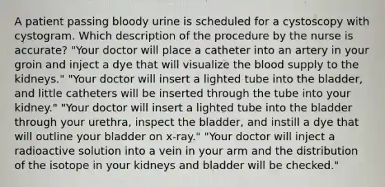 A patient passing bloody urine is scheduled for a cystoscopy with cystogram. Which description of the procedure by the nurse is accurate? "Your doctor will place a catheter into an artery in your groin and inject a dye that will visualize the blood supply to the kidneys." "Your doctor will insert a lighted tube into the bladder, and little catheters will be inserted through the tube into your kidney." "Your doctor will insert a lighted tube into the bladder through your urethra, inspect the bladder, and instill a dye that will outline your bladder on x-ray." "Your doctor will inject a radioactive solution into a vein in your arm and the distribution of the isotope in your kidneys and bladder will be checked."