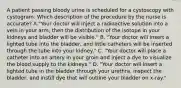 A patient passing bloody urine is scheduled for a cystoscopy with cystogram. Which description of the procedure by the nurse is accurate? A."Your doctor will inject a radioactive solution into a vein in your arm, then the distribution of the isotope in your kidneys and bladder will be visible." B. "Your doctor will insert a lighted tube into the bladder, and little catheters will be inserted through the tube into your kidney." C. "Your doctor will place a catheter into an artery in your groin and inject a dye to visualize the blood supply to the kidneys." D. "Your doctor will insert a lighted tube in the bladder through your urethra, inspect the bladder, and instill dye that will outline your bladder on x-ray."