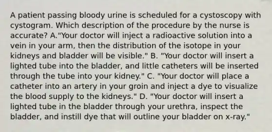 A patient passing bloody urine is scheduled for a cystoscopy with cystogram. Which description of the procedure by the nurse is accurate? A."Your doctor will inject a radioactive solution into a vein in your arm, then the distribution of the isotope in your kidneys and bladder will be visible." B. "Your doctor will insert a lighted tube into the bladder, and little catheters will be inserted through the tube into your kidney." C. "Your doctor will place a catheter into an artery in your groin and inject a dye to visualize the blood supply to the kidneys." D. "Your doctor will insert a lighted tube in the bladder through your urethra, inspect the bladder, and instill dye that will outline your bladder on x-ray."