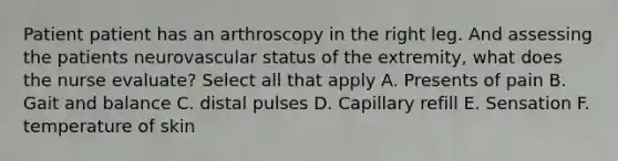 Patient patient has an arthroscopy in the right leg. And assessing the patients neurovascular status of the extremity, what does the nurse evaluate? Select all that apply A. Presents of pain B. Gait and balance C. distal pulses D. Capillary refill E. Sensation F. temperature of skin