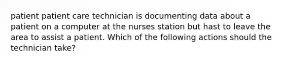 patient patient care technician is documenting data about a patient on a computer at the nurses station but hast to leave the area to assist a patient. Which of the following actions should the technician take?